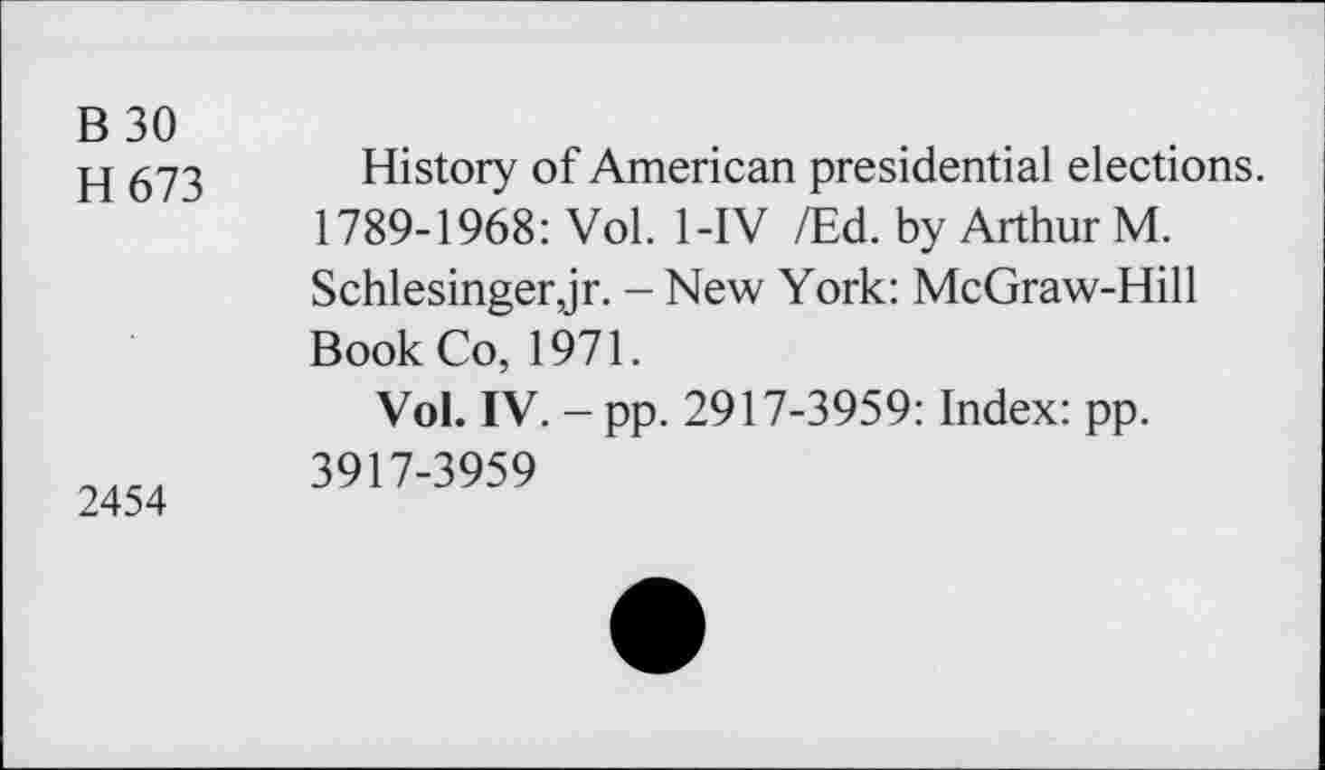 ﻿B 30
H673
2454
History of American presidential elections. 1789-1968: Vol. 1-IV /Ed. by Arthur M. Schlesinger,jr. - New York: McGraw-Hill Book Co, 1971.
Vol. IV. - pp. 2917-3959: Index: pp. 3917-3959